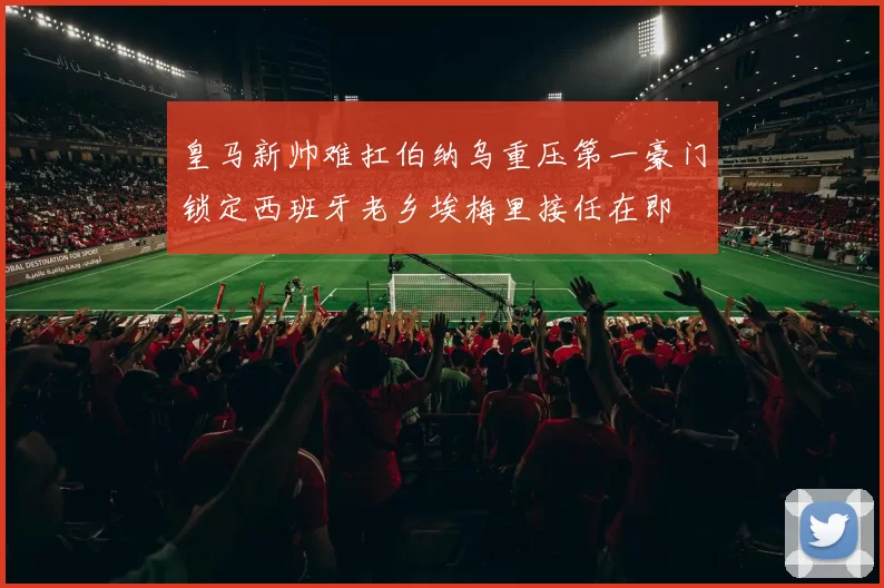 皇马新帅难扛伯纳乌重压第一豪门锁定西班牙老乡埃梅里接任在即